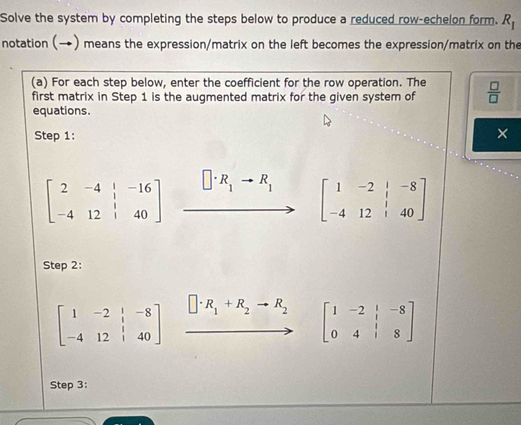 Solve the system by completing the steps below to produce a reduced row-echelon form. R_1
notation (→) means the expression/matrix on the left becomes the expression/matrix on the 
(a) For each step below, enter the coefficient for the row operation. The 
first matrix in Step 1 is the augmented matrix for the given system of
 □ /□  
equations. 
Step 1: ×
beginbmatrix 2&-4&|&-16 -4&12&|&40endbmatrix
R_1 R_1 beginbmatrix 1&-2&|&-8 -4&12&|&40endbmatrix
Step 2:
beginbmatrix 1&-2&|&-8 -4&12&|&40endbmatrix □ · R_1+R_2to R_2 beginbmatrix 1&-2&|&-8 0&4&|&8endbmatrix
Step 3: