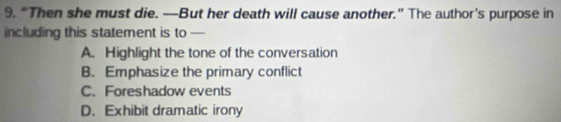 “Then she must die. —But her death will cause another.” The author’s purpose in
including this statement is to —
A. Highlight the tone of the conversation
B. Emphasize the primary conflict
C. Foreshadow events
D. Exhibit dramatic irony