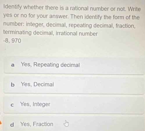 Identify whether there is a rational number or not. Write
yes or no for your answer. Then identify the form of the
number: integer, decimal, repeating decimal, fraction,
terminating decimal, irrational number
-8, 970
a Yes, Repeating decimal
b Yes, Decimal
c Yes, Integer
d Yes, Fraction