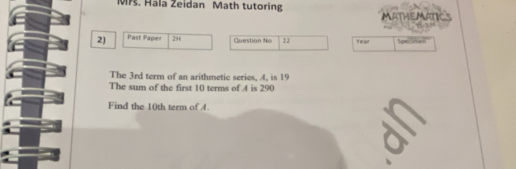 Mrs. Hala Zeidan Math tutoring 
MATHEMATICS 

2) Past Paper 2H Question No 22 Year Specimen 
The 3rd term of an arithmetic series, A, is 19
The sum of the first 10 terms of A is 290
Find the 10th term of A.