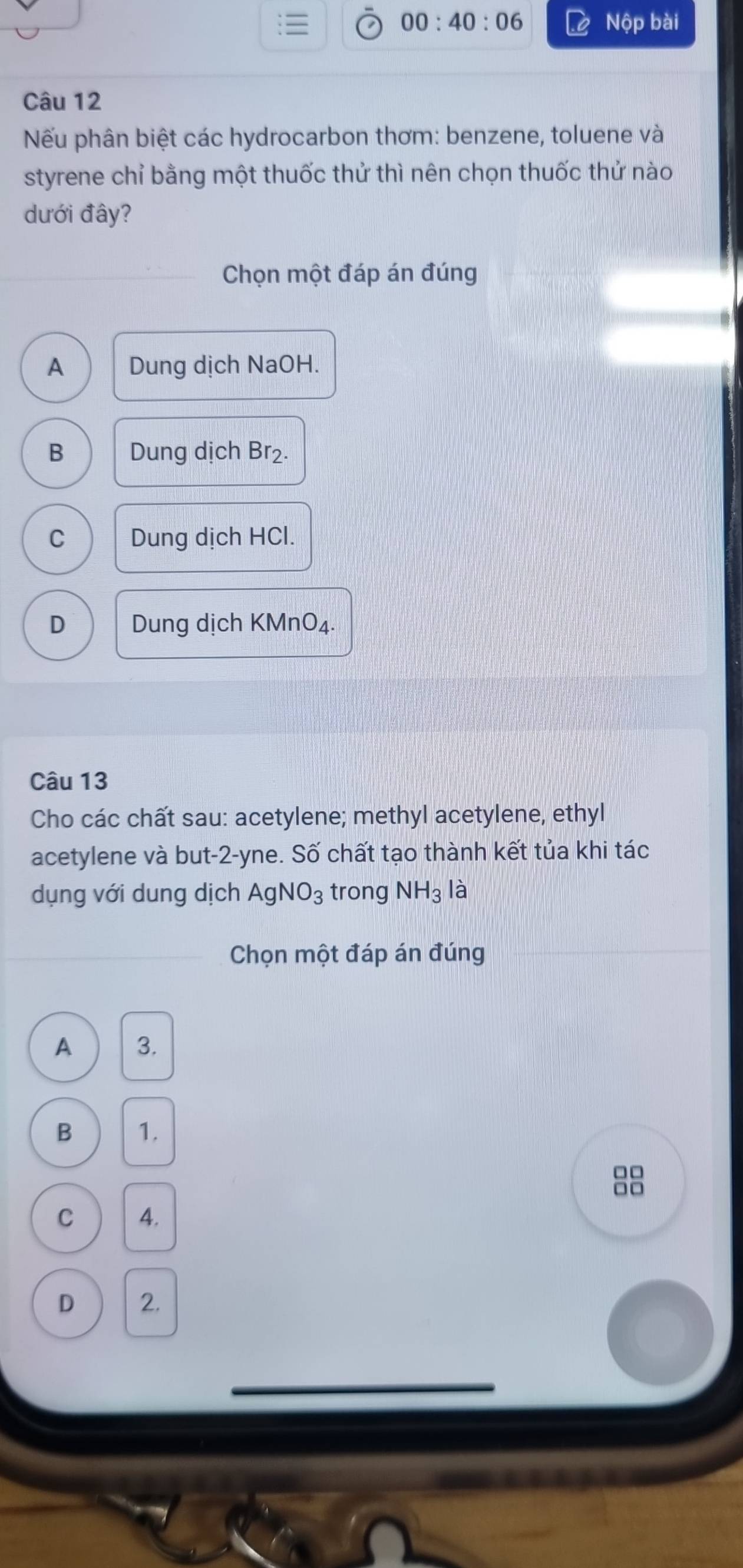 00:40:06 Nộp bài
Câu 12
Nếu phân biệt các hydrocarbon thơm: benzene, toluene và
styrene chỉ bằng một thuốc thử thì nên chọn thuốc thử nào
dưới đây?
Chọn một đáp án đúng
A Dung dịch NaOH.
B Dung dịch Br₂.
C Dung dịch HCl.
D Dung dịch KMnO₄.
Câu 13
Cho các chất sau: acetylene; methyl acetylene, ethyl
acetylene và but -2 -yne. Số chất tạo thành kết tủa khi tác
dụng với dung dịch AgNO_3 trong NH_3 là
Chọn một đáp án đúng
A 3.
B 1.
□□
C 4.
D 2.