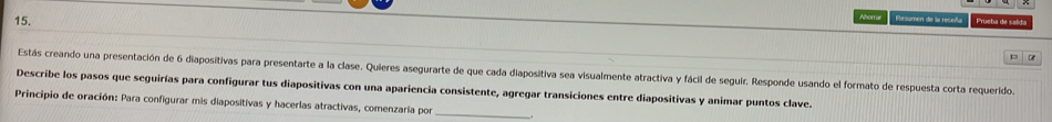 Ahorrae Resumen de la receña Prueba de salida 
Estás creando una presentación de 6 diapositivas para presentarte a la clase. Quieres asegurarte de que cada diapositiva sea visualmente atractiva y fácil de seguir. Responde usando el formato de respuesta corta requerido. 
Describe los pasos que seguirías para configurar tus diapositivas con una apariencia consistente, agregar transiciones entre diapositivas y animar puntos clave. 
Principio de oración: Para configurar mis diapositivas y hacerlas atractivas, comenzaría por_