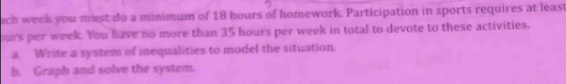 ach week you must do a minimum of 18 hours of homework. Participation in sports requires at least 
ours per week. You have no more than 35 hours per week in total to devote to these activities. 
a. Write a system of inequalities to model the situation. 
b. Graph and solve the system.