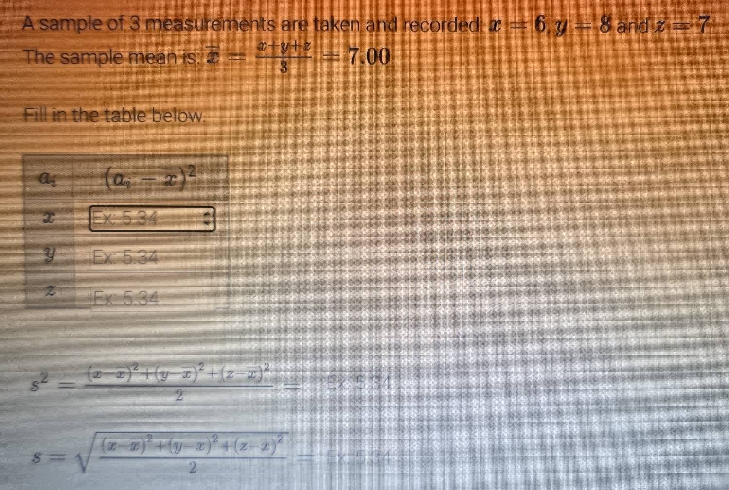 A sample of 3 measurements are taken and recorded: x=6,y=8 and z=7
The sample mean is: overline x= (x+y+z)/3 =7.00
Fill in the table below.
s^2=frac (x-overline x)^2+(y-overline x)^2+(z-overline x)^22=E* 5.34
s=sqrt(frac (x-x)^2)+(y-x)^2+(z-x)^22=E* 5.34