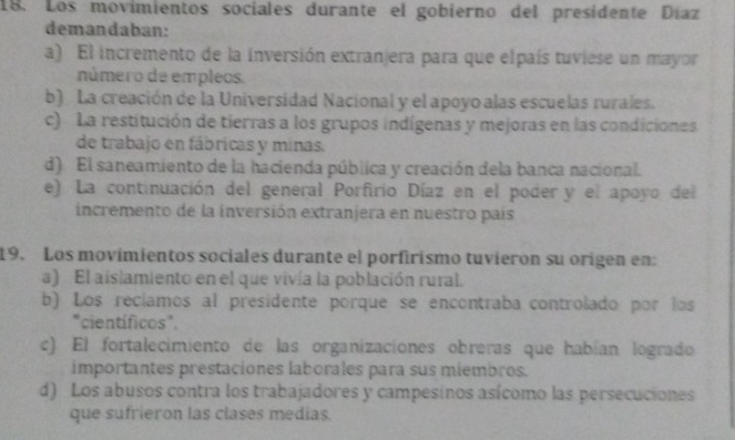 Los movimientos sociales durante el gobierno del presidente Díaz
demandaban:
a) El incremento de la inversión extranjera para que elpaís tuviese un mayor
número de empleos.
b) La creación de la Universidad Nacional y el apoyo alas escuelas rurales.
c) La restitución de tierras a los grupos indígenas y mejoras en las condiciones
de trabajo en fábricas y minas.
d) El saneamiento de la hacienda pública y creación dela banca nacional.
e) La continuación del general Porfirio Díaz en el poder y el apoyo del
incremento de la inversión extranjera en nuestro país
19. Los movímientos sociales durante el porfirismo tuvieron su origen en:
a) El aislamiento en el que vivía la población rural.
b) Los recíamos al presidente porque se encontraba controlado por los
"científicos".
c) El fortalecimiento de las organizaciones obreras que habían logrado
importantes prestaciones laborales para sus miembros.
d) Los abusos contra los trabajadores y campesinos asícomo las persecuciones
que sufrieron las clases medias.