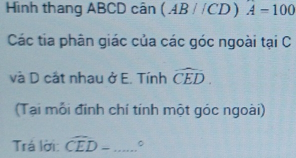 Hình thang ABCD cân (AB//C D ) A=100
Các tia phân giác của các góc ngoài tại C 
và D cắt nhau ở E. Tính widehat CED. 
(Tại mỗi đinh chí tính một góc ngoài) 
Trá lời: widehat CED- _ - □