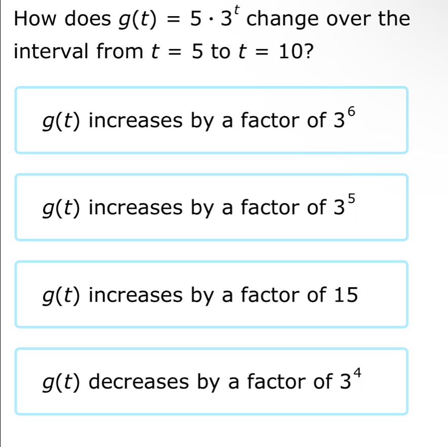 How does g(t)=5· 3^t change over the
interval from t=5 to t=10 ?
g(t) increases by a factor of 3^6
g(t) increases by a factor of 3^5
g(t) increases by a factor of 15
g(t) decreases by a factor of 3^4