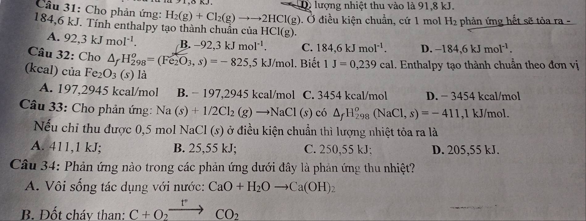 δ KJ  lượng nhiệt thu vào là 91,8 kJ.
D
Câu 31: Cho phản ứng: H_2(g)+Cl_2(g)to to 2HCl(g). Ở điều kiện chuẩn, cứ 1 mol H: 2 phản ứng hết sẽ tỏa ra -
184,6 kJ. Tính enthalpy tạo thành chuẩn của HCl(g).
A. 92,3kJmol^(-1).
B. -92,3kJmol^(-1). C. 184,6kJmol^(-1).
D. -184,6kJmol^(-1).
Câu 32: Cho △ _fH_(298)^o=(Fe_2O_3,s)=-825, ,5 kJ/mol. Biết 1J=0,239cal. Enthalpy tạo thành chuẩn theo đơn vị
(kcal) của Fe_2O_3(s) là
A. 197,2945 kcal/mol B. − 197,2945 kcal/mol C. 3454 kcal/mol D. - 3454 kcal/mol
Câu 33: Cho phản ứng: Na(s)+1/2Cl_2(g)to NaCl(s) có △ _fH_(298)^o(NaCl,s)=-411 ,1 kJ/mol.
Nếu chỉ thu được 0,5 mol NaCl (s) ở điều kiện chuẩn thì lượng nhiệt tỏa ra là
A. 411,1 kJ; B. 25,55 kJ; C. 250,55 kJ; D. 205,55 kJ.
Câu 34: Phản ứng nào trong các phản ứng dưới đây là phản ứng thu nhiệt?
A. Vôi sống tác dụng với nước: CaO+H_2Oto Ca(OH)_2
B. Đốt cháy than: C+O_2to CO_2