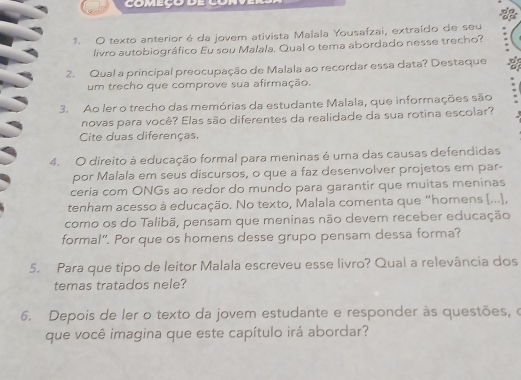 começo 
1. O texto anterior é da jovem ativista Malala Yousafzai, extraído de seu 
livro autobiográfico Eu sou Malala, Qual o tema abordado nesse trecho? 
2. Qual a principal preocupação de Malala ao recordar essa data? Destaque 
um trecho que comprove sua afirmação. 
3. Ao ler o trecho das memórias da estudante Malala, que informações são 
novas para você? Elas são diferentes da realidade da sua rotina escolar? 
Cite duas diferenças. 
4. O direito à educação formal para meninas é uma das causas defendidas 
por Malala em seus discursos, o que a faz desenvolver projetos em par- 
ceria com ONGs ao redor do mundo para garantir que muitas meninas 
tenham acesso à educação. No texto, Malala comenta que “homens (...), 
como os do Talibã, pensam que meninas não devem receber educação 
formal". Por que os homens desse grupo pensam dessa forma? 
5. Para que tipo de leitor Malala escreveu esse livro? Qual a relevância dos 
temas tratados nele? 
6. Depois de ler o texto da jovem estudante e responder às questões, o 
que você imagina que este capítulo irá abordar?