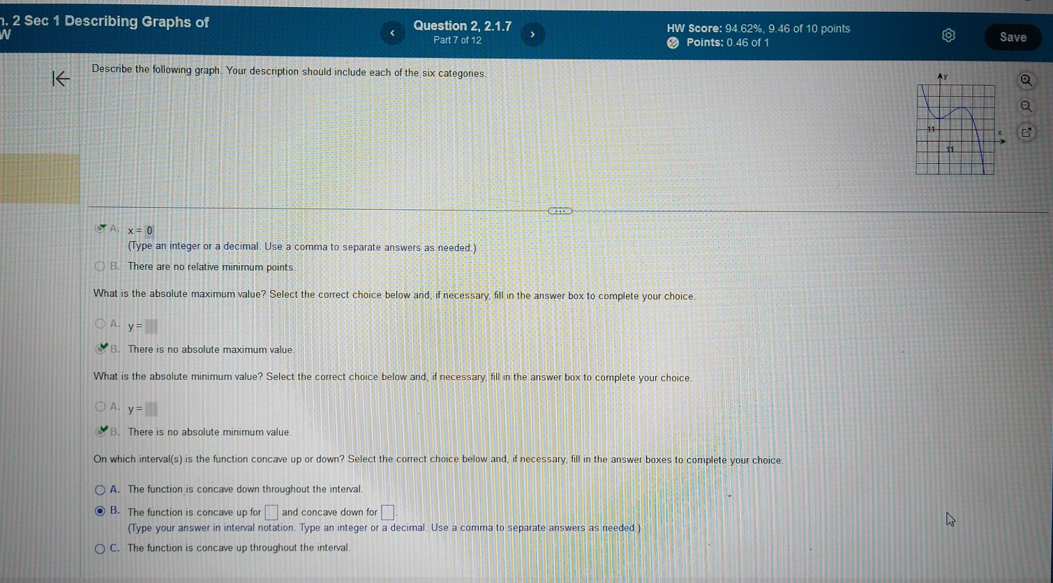 Sec 1 Describing Graphs of Question 2, 2.1.7 HW Score: 94.62%, 9.46 of 10 points
Part 7 of 12 Points: 0.46 of 1 Save
Describe the following graph. Your description should include each of the six categories
A. x=0
(Type an integer or a decimal. Use a comma to separate answers as needed.)
B. There are no relative minimum points
What is the absolute maximum value? Select the correct choice below and, if necessary, fill in the answer box to complete your choice.
A. y=□
B. There is no absolute maximum value.
What is the absolute minimum value? Select the correct choice below and, if necessary, fill in the answer box to complete your choice.
A. y=□
B. There is no absolute minimum value.
On which interval(s) is the function concave up or down? Select the correct choice below and, if necessary, fill in the answer boxes to complete your choice
A. The function is concave down throughout the interval.
B. The function is concave up for □ and concave down for □. 
(Type your answer in interval notation. Type an integer or a decimal. Use a comma to separate answers as needed.)
C. The function is concave up throughout the interval