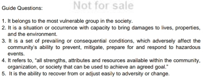 Guide Questions: Not for sale 
1. It belongs to the most vulnerable group in the society. 
2. It is a situation or occurrence with capacity to bring damages to lives, properties, 
and the environment. 
3. It is a set of prevailing or consequential conditions, which adversely affect the 
community's ability to prevent, mitigate, prepare for and respond to hazardous 
events. 
4. It refers to, “all strengths, attributes and resources available within the community, 
organization, or society that can be used to achieve an agreed goal." 
5. It is the ability to recover from or adjust easily to adversity or change.