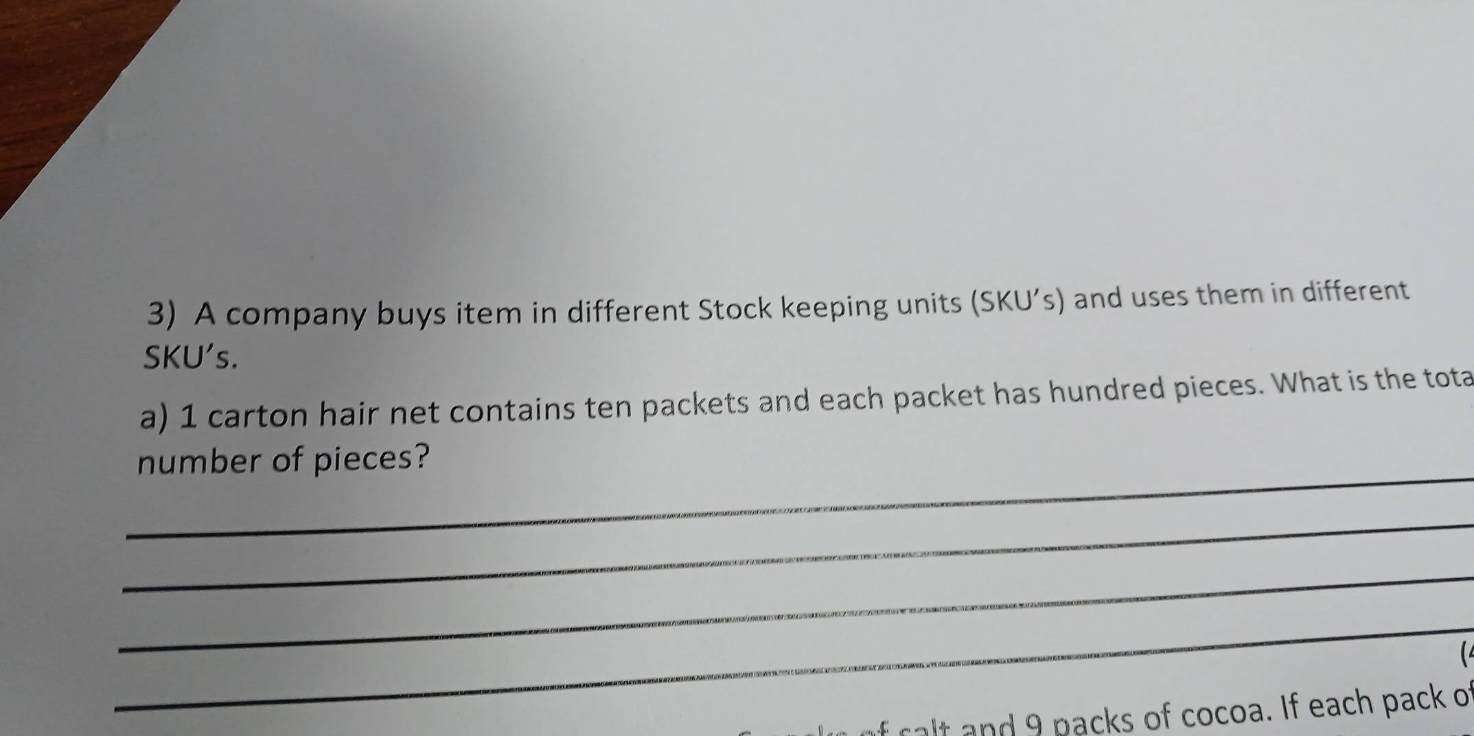 A company buys item in different Stock keeping units (SKU’s) and uses them in different 
SKU's. 
a) 1 carton hair net contains ten packets and each packet has hundred pieces. What is the tota 
_ 
number of pieces? 
_ 
_ 
_ 
f ralt and 9 packs of cocoa. If each pack of