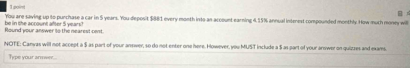 You are saving up to purchase a car in 5 years. You deposit $881 every month into an account earning 4.15% annual interest compounded monthly. How much money will 
be in the account after 5 years? 
Round your answer to the nearest cent. 
NOTE: Canvas will not accept a $ as part of your answer, so do not enter one here. However, you MUST include a $ as part of your answer on quizzes and exams. 
Type your answer...