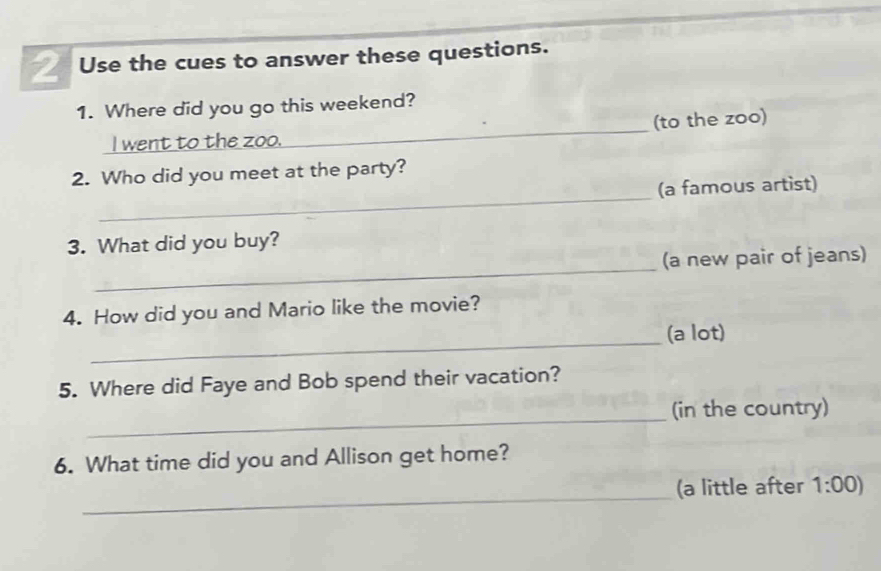 Use the cues to answer these questions. 
1. Where did you go this weekend? 
_I went to the zoo._ (to the zoo) 
_ 
2. Who did you meet at the party? 
(a famous artist) 
3. What did you buy? 
_ 
(a new pair of jeans) 
4. How did you and Mario like the movie? 
_ 
(a lot) 
5. Where did Faye and Bob spend their vacation? 
_ 
(in the country) 
6. What time did you and Allison get home? 
_ 
(a little after 1:00)