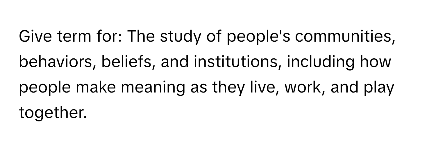 Give term for: The study of people's communities, behaviors, beliefs, and institutions, including how people make meaning as they live, work, and play together.