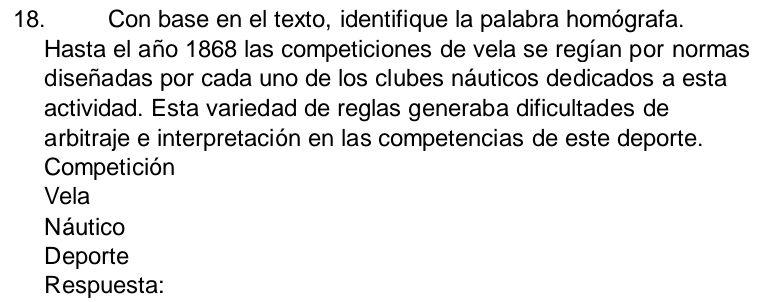 Con base en el texto, identifique la palabra homógrafa. 
Hasta el año 1868 las competiciones de vela se regían por normas 
diseñadas por cada uno de los clubes náuticos dedicados a esta 
actividad. Esta variedad de reglas generaba dificultades de 
arbitraje e interpretación en las competencias de este deporte. 
Competición 
Vela 
Náutico 
Deporte 
Respuesta: