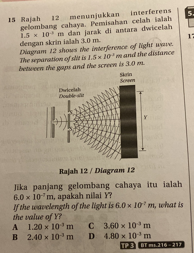 Rajah 12 menunjukkan interferens 5.
gelombang cahaya. Pemisahan celah ialah
1.5* 10^(-3)m dan jarak di antara dwicelah
dengan skrin ialah 3.0 m. 17
Diagram 12 shows the interference of light wave.
The separation of slit is 1.5* 10^(-3)m and the distance
between the gaps and the screen is 3.0 m.
Rajah 12 / Diagram 12
Jika panjang gelombang cahaya itu ialah
6.0* 10^(-7)m , apakah nilai Y?
If the wavelength of the light is 6.0* 10^(-7)m , what is
the value of Y?
A 1.20* 10^(-3)m C 3.60* 10^(-3)m
B 2.40* 10^(-3)m D 4.80* 10^(-3)m
TP 3 BT ms.216 - 217