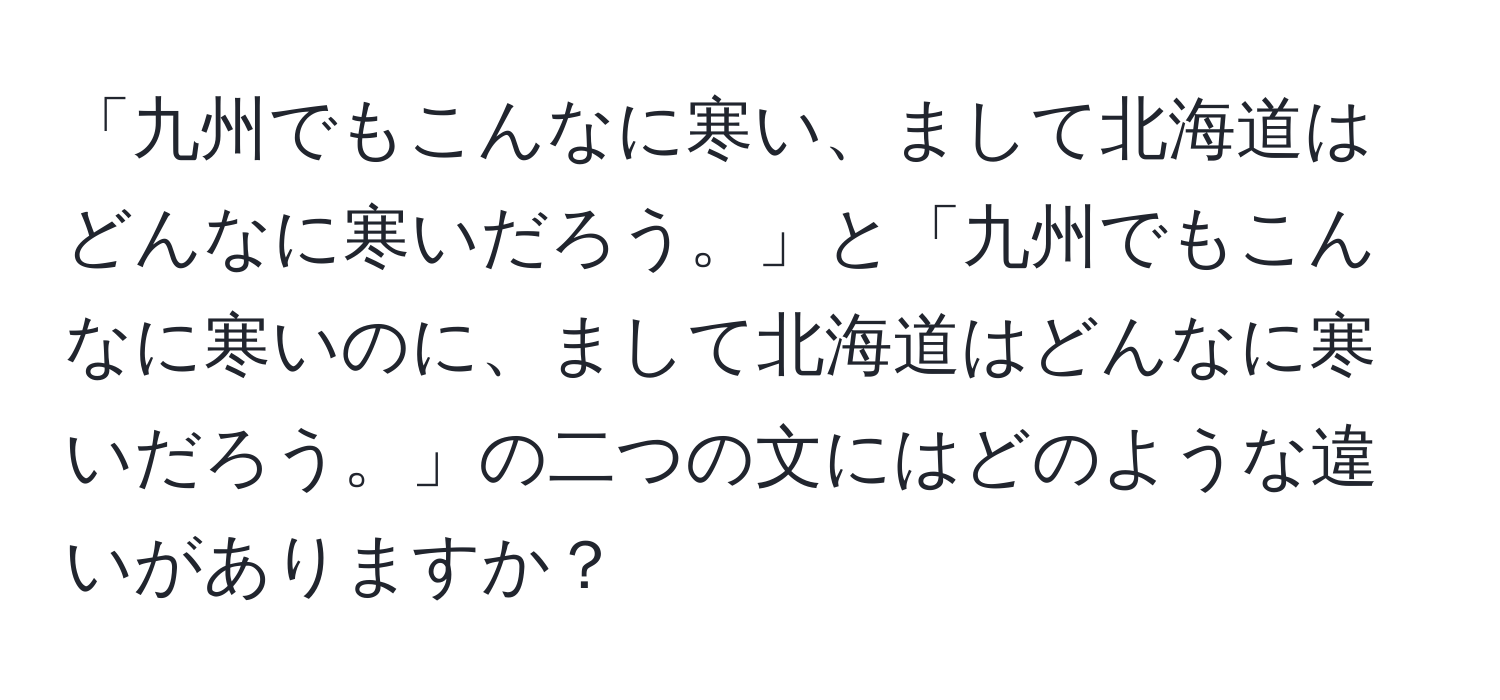 「九州でもこんなに寒い、まして北海道はどんなに寒いだろう。」と「九州でもこんなに寒いのに、まして北海道はどんなに寒いだろう。」の二つの文にはどのような違いがありますか？