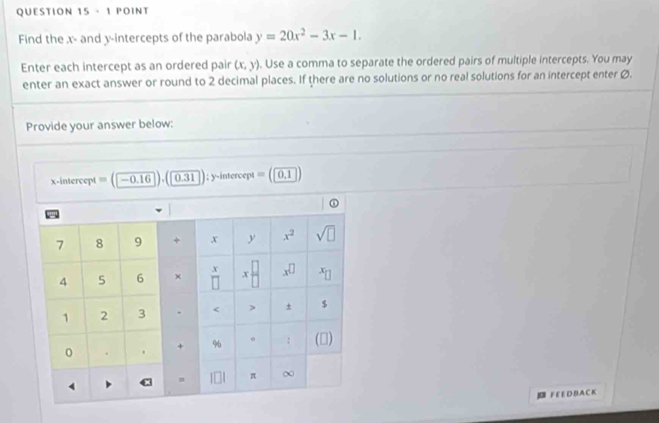 ·1 POINT
Find the x- and y-intercepts of the parabola y=20x^2-3x-1.
Enter each intercept as an ordered pair (x,y). Use a comma to separate the ordered pairs of multiple intercepts. You may
enter an exact answer or round to 2 decimal places. If there are no solutions or no real solutions for an intercept enter Ø.
Provide your answer below:
x-intercept = (-0.16 0.31 ); y-intercept = ( 0,1
F E E DBA C K