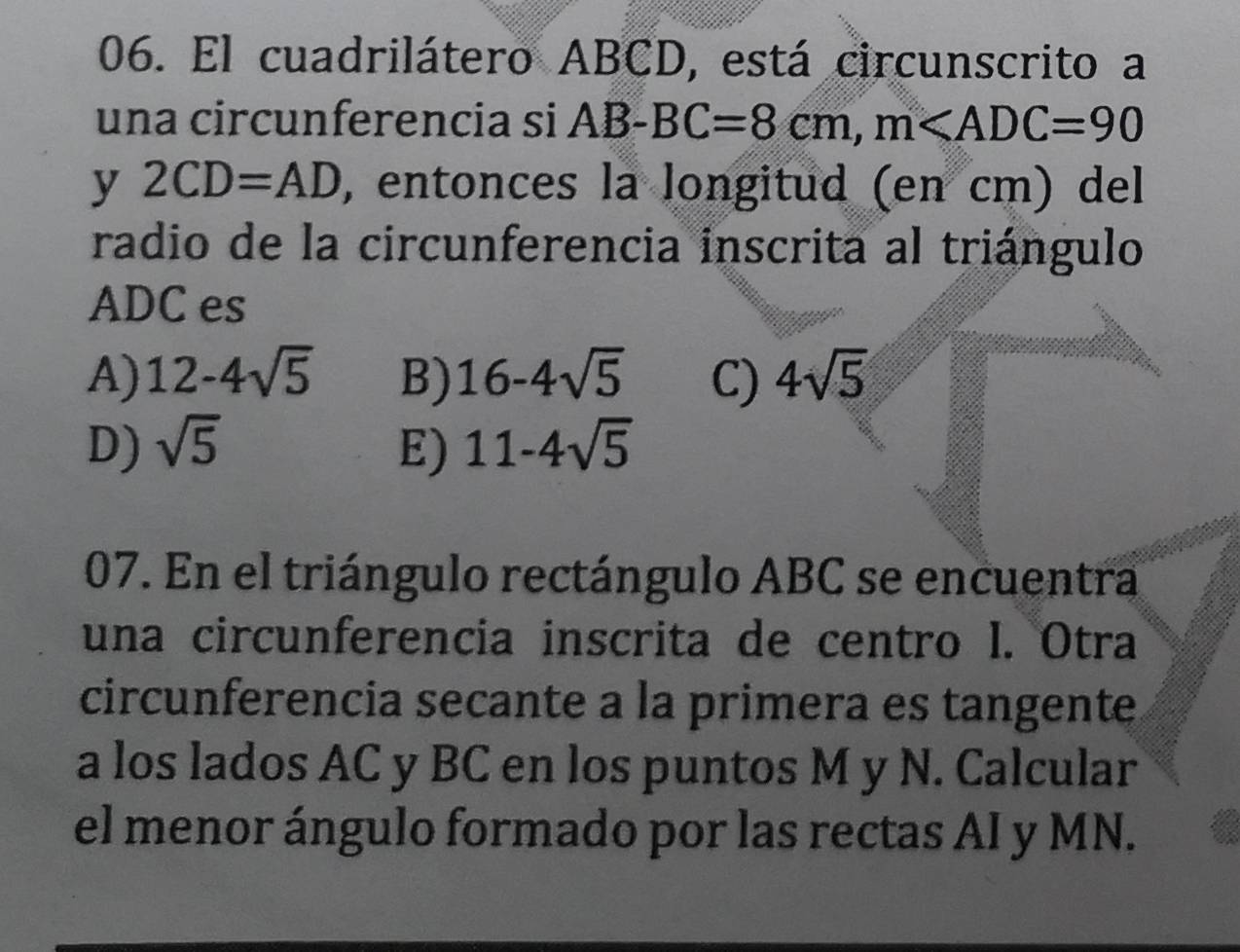 El cuadrilátero ABCD, está circunscrito a
una circunferencia si AB-BC=8cm, m
y 2CD=AD , entonces la longitud (en cm) del
radio de la circunferencia inscrita al triángulo
ADC es
A) 12-4sqrt(5) B) 16-4sqrt(5) C) 4sqrt(5)
D) sqrt(5) E) 11-4sqrt(5)
07. En el triángulo rectángulo ABC se encuentra
una circunferencia inscrita de centro I. Otra
circunferencia secante a la primera es tangente
a los lados AC y BC en los puntos M y N. Calcular
el menor ángulo formado por las rectas AI y MN.