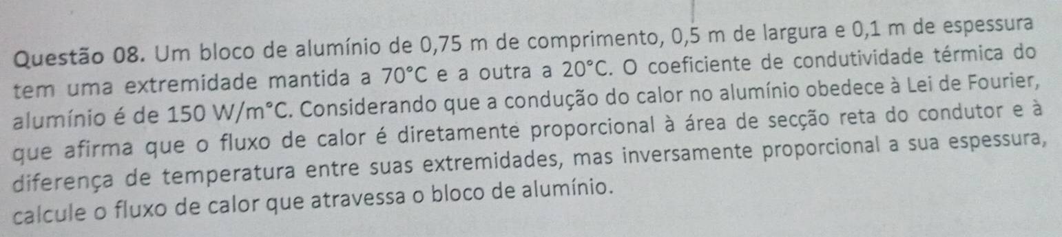 Um bloco de alumínio de 0,75 m de comprimento, 0,5 m de largura e 0,1 m de espessura 
tem uma extremidade mantida a 70°C e a outra a 20°C. O coeficiente de condutividade térmica do 
alumínio é de 150W/m°C. Considerando que a condução do calor no alumínio obedece à Lei de Fourier, 
que afirma que o fluxo de calor é diretamente proporcional à área de secção reta do condutor e à 
diferença de temperatura entre suas extremidades, mas inversamente proporcional a sua espessura, 
calcule o fluxo de calor que atravessa o bloco de alumínio.