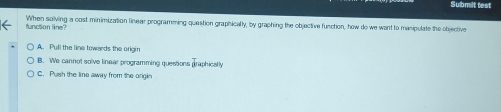 Submilt test
function line? When solving a cost minimization linear programming question graphically, by graphing the objective function, how do we want to manipulate the objective
A. Pull the line towards the origin
B. We cannot solve linear programming questions praphicaly
C. Push the line away from the origin