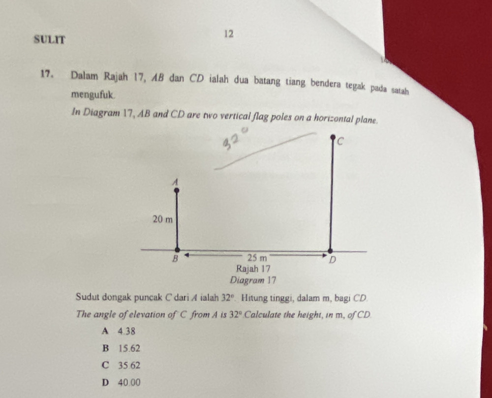 SULIT
12
17. Dalam Rajah 17, AB dan CD ialah dua batang tiang bendera tegak pada satah
mengufuk.
In Diagram 17, AB and CD are two vertical flag poles on a horizontal plane.
Diagram 17
Sudut dongak puncak C dari A ialah 32° Hitung tinggi, dalam m, bagi CD
The angle of elevation of C from A is 32° Calculate the height, in m, of CD
A 4.38
B 15.62
C 35 62
D 40.00