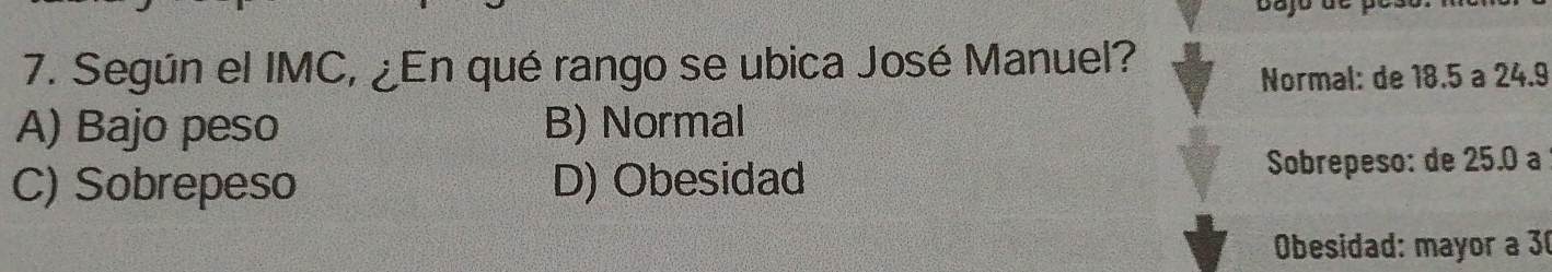 Según el IMC, ¿En qué rango se ubica José Manuel?
Normal: de 18.5 a 24.9
A) Bajo peso B) Normal
C) Sobrepeso D) Obesidad Sobrepeso: de 25.0 a
Obesidad: mayor a 30