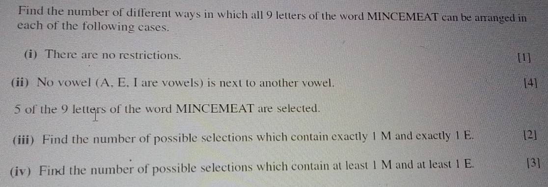 Find the number of different ways in which all 9 letters of the word MINCEMEAT can be arranged in 
each of the following cases. 
(i) There are no restrictions. [1] 
(ii) No vowel (A, E, I are vowels) is next to another vowel. [4] 
5 of the 9 letters of the word MINCEMEAT are selected. 
(iii) Find the number of possible selections which contain exactly 1 M and exactly 1 E. [2] 
(iv) Find the number of possible selections which contain at least 1 M and at least 1 E. [3]