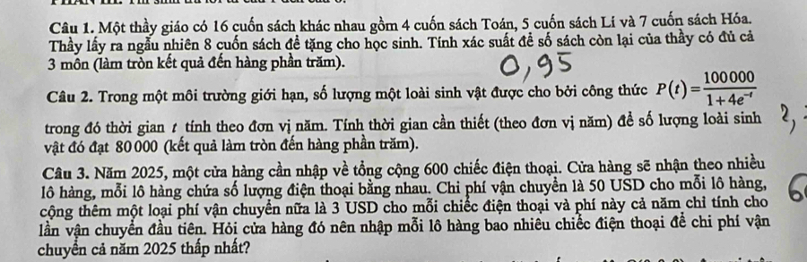 Một thầy giáo có 16 cuốn sách khác nhau gồm 4 cuốn sách Toán, 5 cuốn sách Li và 7 cuốn sách Hóa. 
Thầy lấy ra ngẫu nhiên 8 cuốn sách đề tặng cho học sinh. Tính xác suất để số sách còn lại của thầy có đủ cả 
3 môn (làm tròn kết quả đến hàng phần trăm). 
Câu 2. Trong một môi trường giới hạn, số lượng một loài sinh vật được cho bởi công thức P(t)= 100000/1+4e^(-t) 
trong đó thời gian t tính theo đơn vị năm. Tính thời gian cần thiết (theo đơn vị năm) đề số lượng loài sinh 
vật đó đạt 80 000 (kết quả làm tròn đến hàng phần trăm). 
Câu 3. Năm 2025, một cửa hàng cần nhập về tổng cộng 600 chiếc điện thoại. Cửa hàng sẽ nhận theo nhiều 
lô hàng, mỗi lô hàng chứa số lượng điện thoại bằng nhau. Chi phí vận chuyển là 50 USD cho mỗi lô hàng, 
cộng thêm một loại phí vận chuyển nữa là 3 USD cho mỗi chiếc điện thoại và phí này cả năm chỉ tính cho 
lần vận chuyển đầu tiên. Hỏi cửa hàng đó nên nhập mỗi lô hàng bao nhiêu chiếc điện thoại để chi phí vận 
chuyển cả năm 2025 thấp nhất?