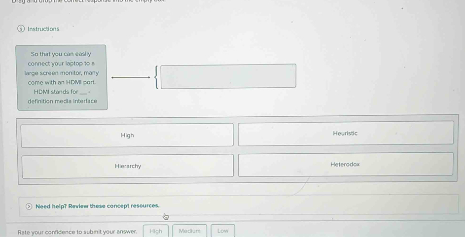 Instructions
So that you can easily
connect your laptop to a
large screen monitor, many
come with an HDMI port.
HDMI stands for _、
definition media interface
High Heuristic
Hierarchy Heterodox
Need help? Review these concept resources.
Rate your confidence to submit your answer. High Medium Low