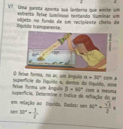 2 
2 
V7. Uma garota aponta sua lanterna que emite um 
estreíto feixe luminoso tentando iluminar um 
objeto no fundo de um recipiente cheio de 
líquido transparente. 
O feixe forma, no ar, um ângulo alpha =30° com a 
superfície do líquido e, dentro do líquído, esse 
feixe forma um ângulo beta =60° com a mesma 
superfície. Determine o índice de refração do ar 
em relação ao líquido. Dados: sen 60°= sqrt(3)/2  e
sen 30°= 1/2 .