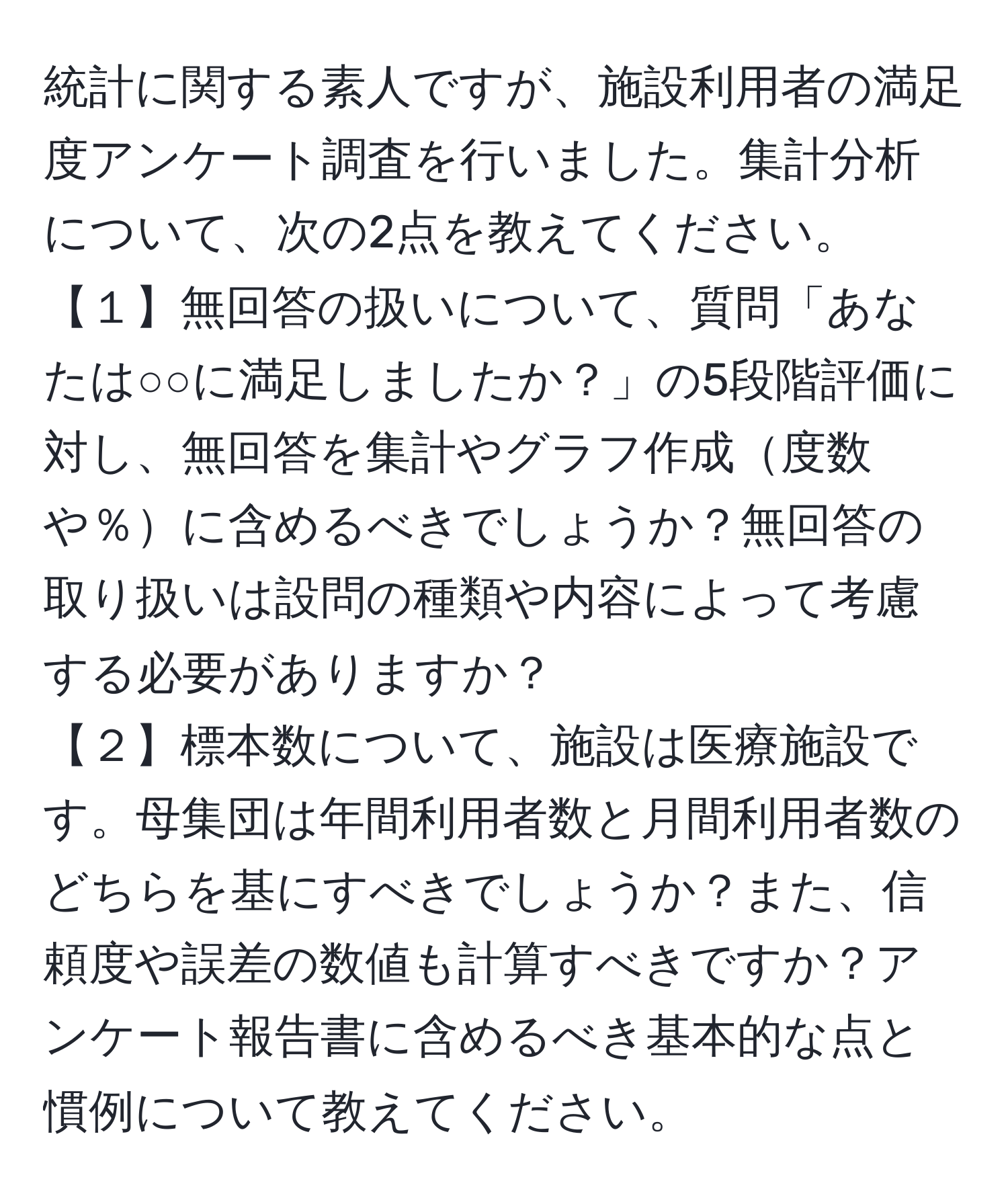 統計に関する素人ですが、施設利用者の満足度アンケート調査を行いました。集計分析について、次の2点を教えてください。  
【１】無回答の扱いについて、質問「あなたは○○に満足しましたか？」の5段階評価に対し、無回答を集計やグラフ作成度数や％に含めるべきでしょうか？無回答の取り扱いは設問の種類や内容によって考慮する必要がありますか？  
【２】標本数について、施設は医療施設です。母集団は年間利用者数と月間利用者数のどちらを基にすべきでしょうか？また、信頼度や誤差の数値も計算すべきですか？アンケート報告書に含めるべき基本的な点と慣例について教えてください。