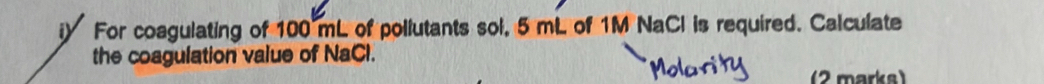 iy For coagulating of 100 mL of pollutants sol, 5 mL of 1M NaCl is required. Calculate 
the coagulation value of NaCl. 
(2 marks)