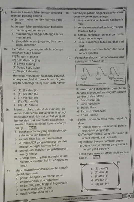 Menurut Lamarck, leher jerapah sekarang 18. Semboyan paham blogenesis, antara lain
menjadi panjang karena omne vivum ex vivo, artinya
a. jerapah leher pendek banyak yang a semua kehidupan berasal dari benda
mali mati
b. jerapah loher pendek kalah berkelahi b. semua telur akan berkembang menjadi
c. memang keturunannya makhluk hidup
d. makanannya tinggi sehingga leher c. semua kehidupan berasal darl kehi-
memanjang dupan sebelumnya
e. jerapah leher panjang yang bisa men- d semua makhluk hidup berasal darl
dapal makanan
telur
15. Perhatikan organ-organ tubuh beberapa e terjadinya makhluk hidup dari telur
makhluk hidup berikul! secara spontan
(1) Tangan manusia 19. Perhatikan diagram percobaan asal-usul
(2) Kaki depan anjing
(3) Sayap burung kehidupan di bawah ini!
(4) Sayap kupu-kupu
(5) Sayap kelelawar
Homologi merupakan salah satu petunjuk
adanya evolusi di muka bumi Organ-
organ homologi ditunjukkan oleh nomor
a (1), (2), dan (4) Ilmuwan yang melakukan percobaan
b. (1), (2), dan (5) dengan menggunakan diagram seperti
c. (1), (4). dan (5) gambar di atas adalah
d (2), (3), dan (5) a Francesco Redi
e (3), (4), dan (5) b John Needham
16. Menurut Urey, zat-zal di atmosfer be c Harold Urey
reaksi membentuk zat yang penting bagi d Lazzaro Spallanzani
kehidupan makhluk hidup. Zat yang ter e Louis Pasleur
bentuk dari reaksi atmosfer adalah asam 20 Berikul beberapa fakta yang terjadi di
amino. Reaksi ini terjadi karena adanya alam
energl HOTS (1)Semua spesies mempunyai potensi
a gerakan antarzat yang cepat sehingga reproduksi yang tinggi
satu sama lain bereaksi
b radiasi sinar kosmis dan halilintar (2) Terdapal varlasi yang diturunkan di
antara individu satu spesies
c. ATP dan ADP yang merupakan sumber (3) Terdapat banyak homologi organ
energi berbagai aktivitas hidup
d. energi sinar matahan yang merupakan (4) Diterukannya hewan yang sama di
energi primer tempal yang berbeda
e energi linggi yang menghasilkan Fakta yang menjadi dasar teon evolusi
elektrode elektron listrik bertegangan adalah IOTS
D
tinggi
17 Munculnya mitokondria pada sel eukariotik a (1) dan (2)
disebabkan oleh
a perkembangan dari membran sel b. (1) dan (4)
b. endosimbiosis dua organisme c (2) dan (3)
c kadar CO_2 yang tinggi di lingkungan d. (2) dan (4)
d sintesis oleh energi petir e (3) dan (4)
e hasil pembelahan inti sel
Blologi SMA/MA Kelas xi1-2 31