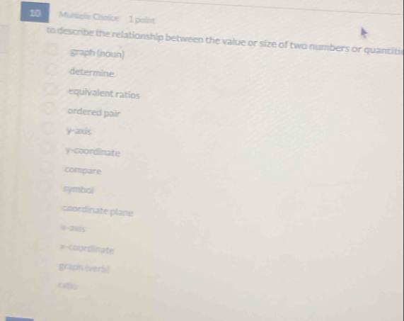 Multiale Choice 1 point
to describe the relationship between the value or size of two numbers or quantitic
graph (noun)
determine
equivalent ratios
ordered pair
y-axis
y-coordinate
compare
symbol
coordinate plane
(-2) 85
x-coordinate
graph (verb)
ratio