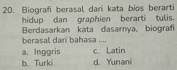 Biografi berasal dari kata bios berarti
hidup dan graphien berarti tulis.
Berdasarkan kata dasarnya, biografi
berasal dari bahasa ....
a. Inggris c. Latin
b. Turki d. Yunani