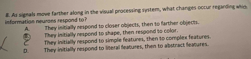 As signals move farther along in the visual processing system, what changes occur regarding which
information neurons respond to?
A. They initially respond to closer objects, then to farther objects.
B. They initially respond to shape, then respond to color.
C. They initially respond to simple features, then to complex features.
D. They initially respond to literal features, then to abstract features.