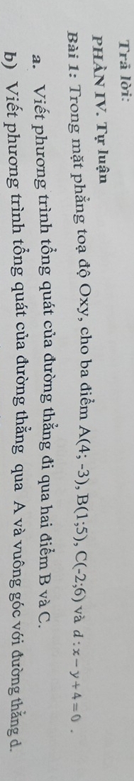 Trả lời: 
PHÀN IV. Tự luận 
Bài 1: Trong mặt phẳng toạ độ Oxy, cho ba điểm A(4;-3), B(1;5), C(-2;6) và d:x-y+4=0. 
a. Viết phương trình tổng quát của đường thẳng đi qua hai điểm B và C. 
b) Viết phương trình tổng quát của đường thẳng qua A và vuông góc với đường thẳng d.