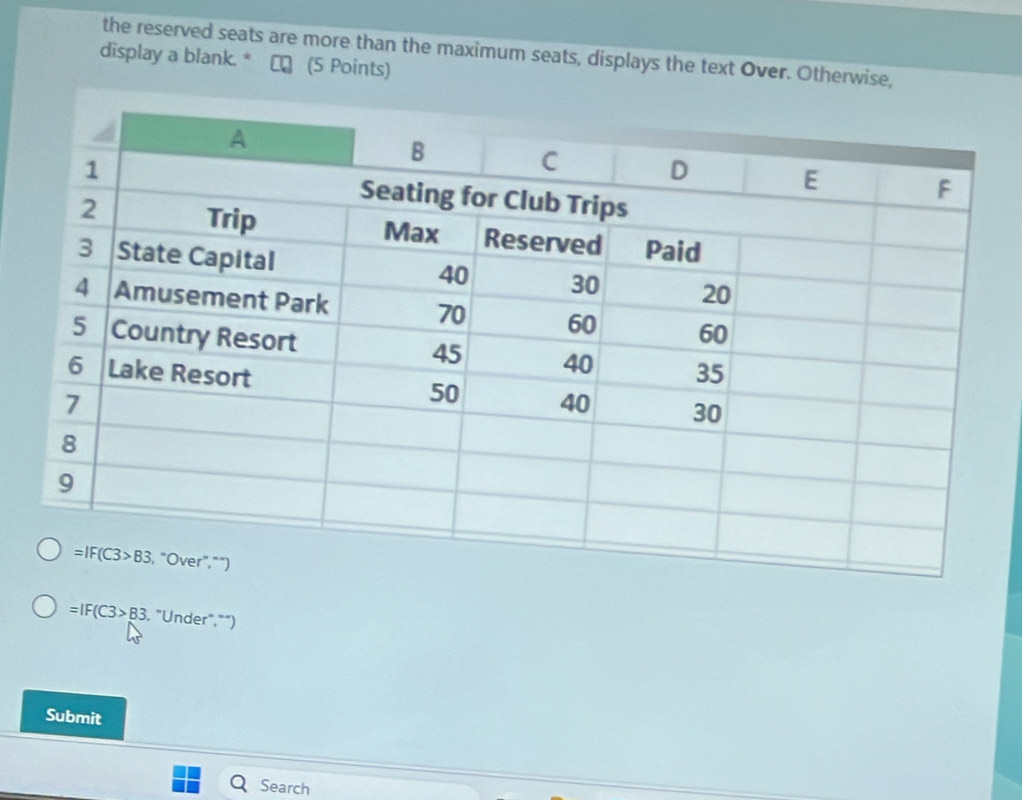 the reserved seats are more than the maximum seats, displays the text Over. Otherwise,
display a blank. * αロ (5 Points)
=IF(C3>B3 , "Under,"")
Submit
Search