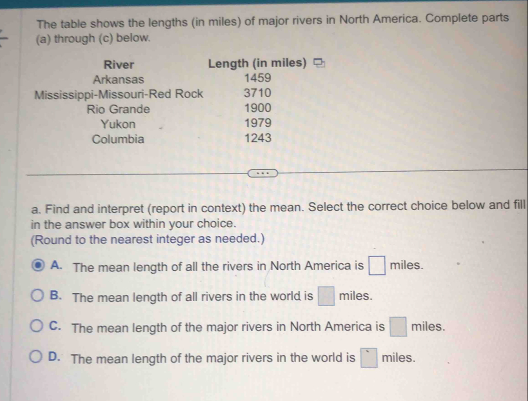 The table shows the lengths (in miles) of major rivers in North America. Complete parts
(a) through (c) below.
River Length (in miles)
Arkansas 1459
Mississippi-Missouri-Red Rock 3710
Rio Grande 1900
Yukon 1979
Columbia 1243
a. Find and interpret (report in context) the mean. Select the correct choice below and fill
in the answer box within your choice.
(Round to the nearest integer as needed.)
A. The mean length of all the rivers in North America is □ miles.
B. The mean length of all rivers in the world is □ miles.
C. The mean length of the major rivers in North America is □ miles.
D. The mean length of the major rivers in the world is □ miles.