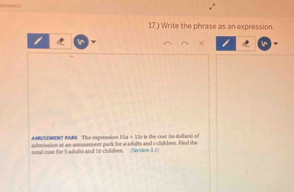 banowicz 
17.) Write the phrase as an expression. 
AMUSEMENT PARK The expression 15a+12c is the cost (in dollars) of 
admission at an amusement park for a adults and c children. Find the 
total cost for 5 adults and 10 children. (Section 3.1)