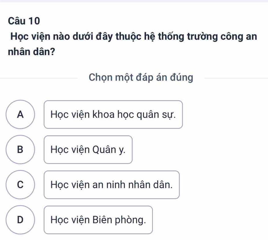 Học viện nào dưới đây thuộc hệ thống trường công an
nhân dân?
Chọn một đáp án đúng
A Học viện khoa học quân sự.
B Học viện Quân y.
C Học viện an ninh nhân dân.
D Học viện Biên phòng.