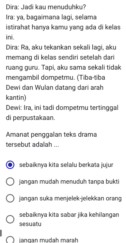 Dira: Jadi kau menuduhku?
Ira: ya, bagaimana lagi, selama
istirahat hanya kamu yang ada di kelas
ini.
Dira: Ra, aku tekankan sekali lagi, aku
memang di kelas sendiri setelah dari
ruang guru. Tapi, aku sama sekali tidak
mengambil dompetmu. (Tiba-tiba
Dewi dan Wulan datang dari arah
kantin)
Dewi: Ira, ini tadi dompetmu tertinggal
di perpustakaan.
Amanat penggalan teks drama
tersebut adalah ...
sebaiknya kita selalu berkata jujur
jangan mudah menuduh tanpa bukti
jangan suka menjelek-jelekkan orang
sebaiknya kita sabar jika kehilangan
sesuatu
jangan mudah marah