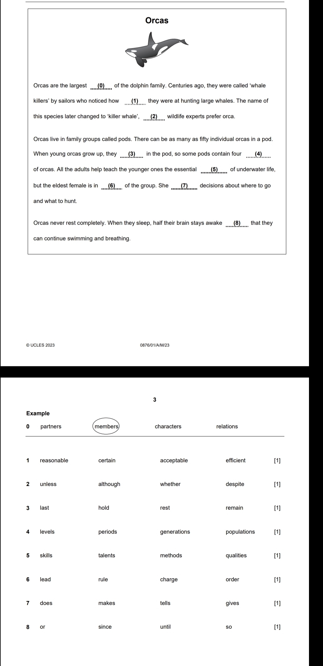 Orcas 
Orcas are the largest _____()_____ of the dolphin family. Centuries ago, they were called 'whale 
killers' by sailors who noticed how (1)____ they were at hunting large whales. The name of 
this species later changed to ‘killer whale’, ____(2)_____ wildlife experts prefer orca. 
Orcas live in family groups called pods. There can be as many as fifty individual orcas in a pod. 
When young orcas grow up, they (3) in the pod, so some pods contain four (4.. 
of orcas. All the adults help teach the younger ones the essential _(5)__ of underwater life, 
but the eldest female is in _(6).__ of the group. She decisions about where to go 
and what to hunt. 
Orcas never rest completely. When they sleep, half their brain stays awake (8) that they 
can continue swimming and breathing. 
© UCLES 2023 0876/01/A/M/23 
3
