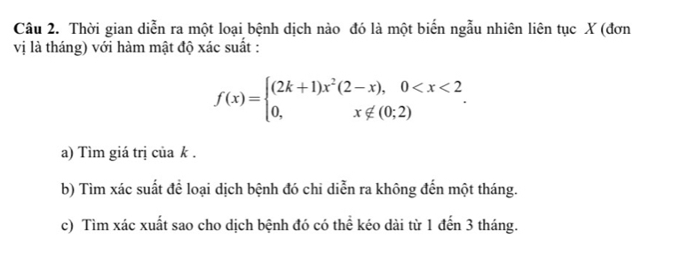 Thời gian diễn ra một loại bệnh dịch nào đó là một biến ngẫu nhiên liên tục X (đơn 
vị là tháng) với hàm mật độ xác suất :
f(x)=beginarrayl (2k+1)x^2(2-x),0 . 
a) Tìm giá trị của k. 
b) Tìm xác suất để loại dịch bệnh đó chi diễn ra không đến một tháng. 
c) Tìm xác xuất sao cho dịch bệnh đó có thể kéo dài từ 1 đến 3 tháng.