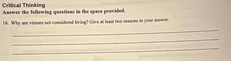 Critical Thinking 
Answer the following questions in the space provided. 
16. Why are viruses not considered living? Give at least two reasons in your answer. 
_ 
_ 
_