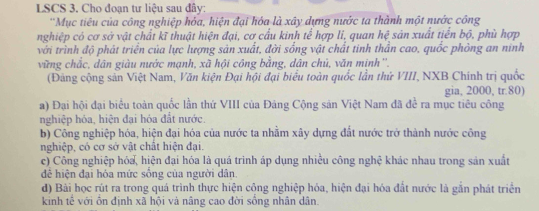 LSCS 3. Cho đoạn tư liệu sau đây:
*Mục tiêu của công nghiệp hóa, hiện đại hóa là xây dựng nước ta thành một nước công
nghiệp có cơ sở vật chất kĩ thuật hiện đại, cơ cấu kinh tế hợp li, quan hệ sản xuất tiển bộ, phù hợp
với trình độ phát triển của lực lượng sản xuất, đời sống vật chất tinh thần cao, quốc phòng an ninh
vững chắc, dân giàu nước mạnh, xã hội công bằng, dân chú, văn minh''.
(Đảng cộng sản Việt Nam, Văn kiện Đại hội đại biểu toàn quốc lần thứ VIII, NXB Chính trị quốc
gia, 2000, tr. 80)
a) Đại hội đại biểu toàn quốc lần thứ VIII của Đảng Cộng sản Việt Nam đã đề ra mục tiêu công
nghiệp hóa, hiện đại hóa đất nước.
b) Công nghiệp hóa, hiện đại hóa của nước ta nhằm xây dựng đất nước trở thành nước công
nghiệp, có cơ sở vật chất hiện đại.
c) Công nghiệp hóa, hiện đại hóa là quá trình áp dụng nhiều công nghệ khác nhau trong sản xuất
để hiện đại hóa mức sống của người dân.
d) Bài học rút ra trong quá trình thực hiện cộng nghiệp hóa, hiện đại hóa đất nước là gắn phát triển
kinh tế với ồn định xã hội và nâng cao đời sống nhân dân.