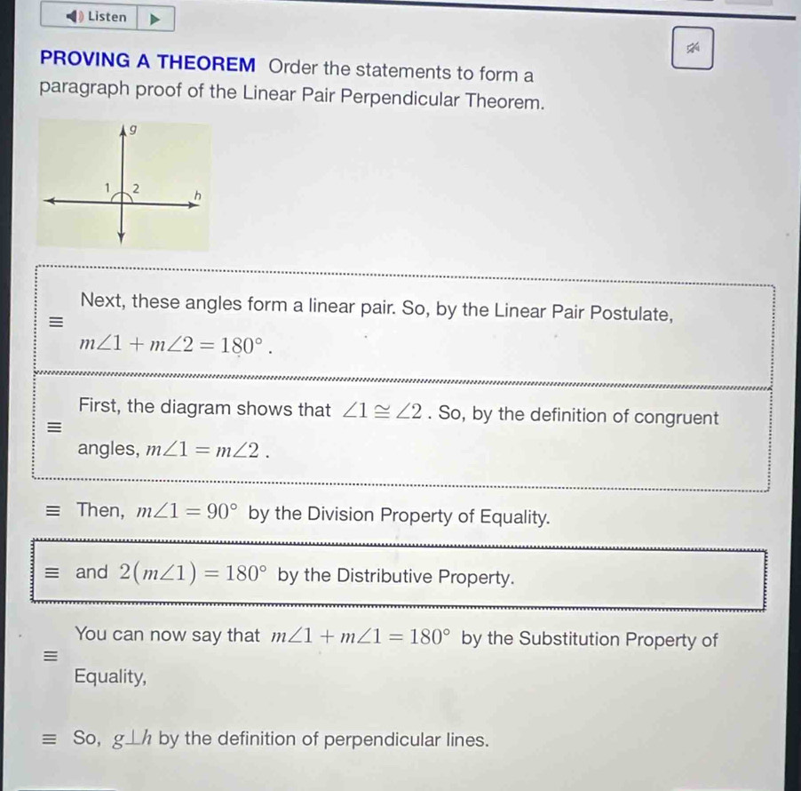 Listen 
PROVING A THEOREM Order the statements to form a 
paragraph proof of the Linear Pair Perpendicular Theorem. 
Next, these angles form a linear pair. So, by the Linear Pair Postulate, 
≡
m∠ 1+m∠ 2=180°. 
First, the diagram shows that ∠ 1≌ ∠ 2. So, by the definition of congruent 
≡ 
angles, m∠ 1=m∠ 2. 
Then, m∠ 1=90° by the Division Property of Equality. 
≡ and 2(m∠ 1)=180° by the Distributive Property. 
You can now say that m∠ 1+m∠ 1=180° by the Substitution Property of 
≡ 
Equality, 
So, g⊥ h by the definition of perpendicular lines.