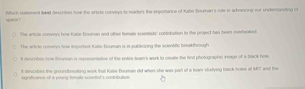 Which statement best describes how the article conveys to readers the importance of Katie Bouman's role in advancing our understanding of
space?
The article conveys how Katie Bouman and other female scientists' contribution to the project has been overlooked.
The article conveys how important Katie Bouman is in publicizing the scientific breakthrough.
It describes how Bouran is representative of the entire team's work to create the first photographic image of a black hole.
It describes the groundbreaking work that Katie Bouman did when she was part of a team studying black holes at MIT and the
significance of a young female scientist's contribution.